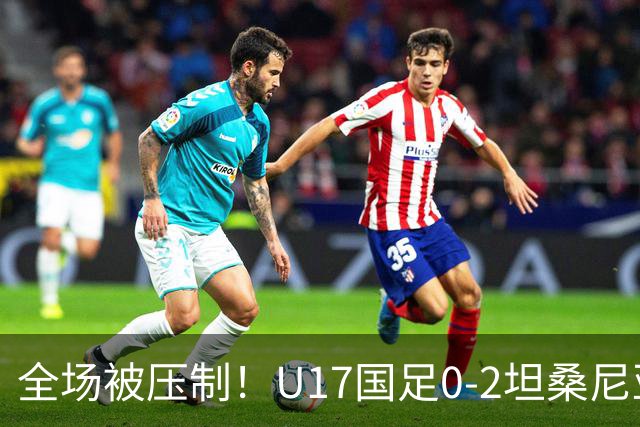 全场被压制！U17国足0-2坦桑尼亚，帅惟浩5.6分，3中门框也救不了亚洲亚军