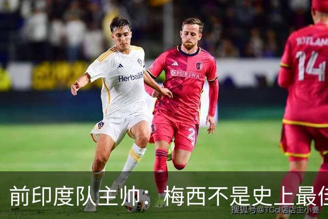 前印度队主帅：梅西不是史上最佳，阿根廷靠全队给他擦屁股