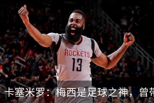 卡塞米罗：梅西是足球之神，曾带给我无数麻烦，终于圆梦并肩作战！