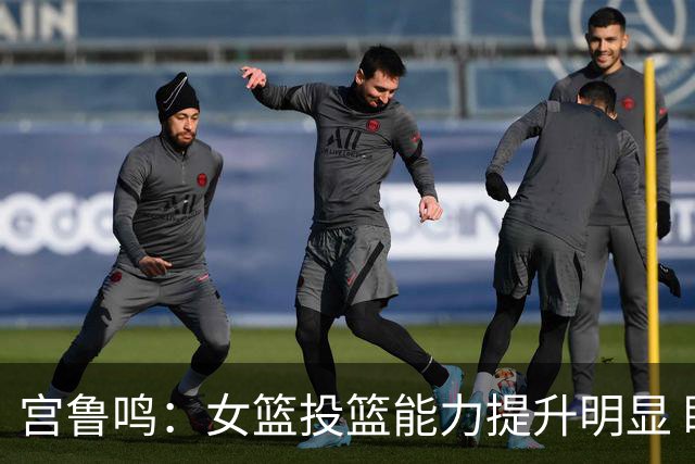 宫鲁鸣：女篮投篮能力提升明显 盼海外球员尽早归队