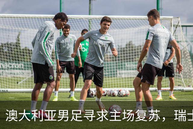 澳大利亚男足寻求主场复苏，瑞士男足客场表现强劲！