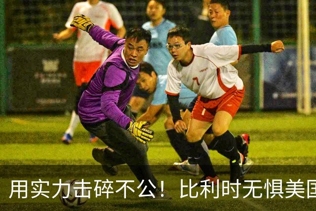 用实力击碎不公！比利时无惧美国盘外招 彰显老牌劲旅底蕴