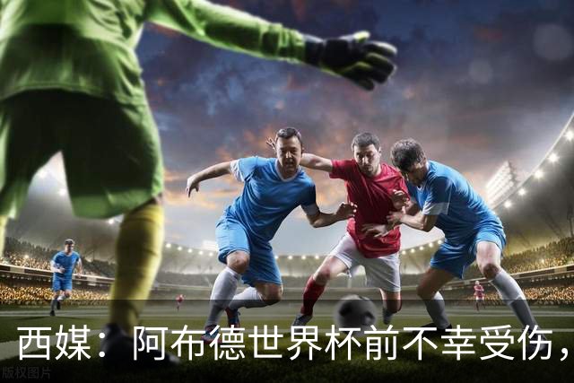 西媒：阿布德世界杯前不幸受伤，看完摩洛哥首战后已离开集训营