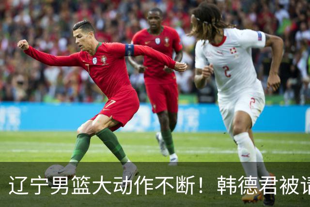辽宁男篮大动作不断！韩德君被请回，郭艾伦回头难 杨鸣恐无处可去