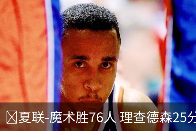 🏀夏联-魔术胜76人 理查德森25分 莫拉莱斯13+10 菲隆三分13中1