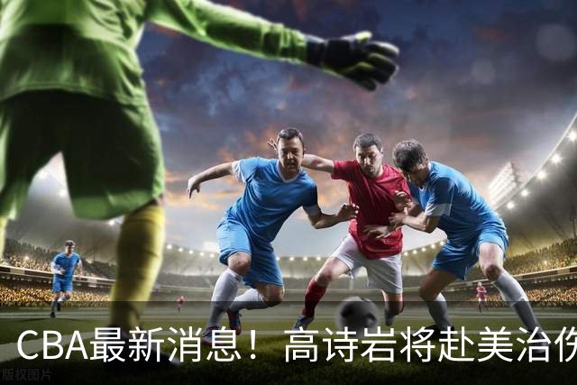 CBA最新消息！高诗岩将赴美治伤，胡明轩重返国家队，北控官宣新教练组