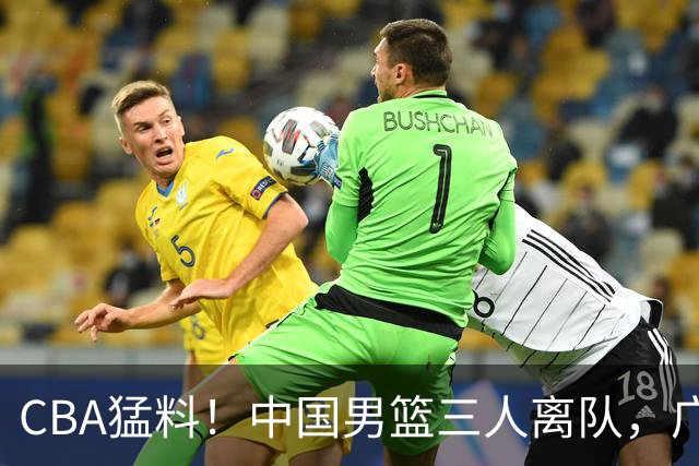 CBA猛料！中国男篮三人离队，广东报价2米18大中锋，广厦签下8+7蓝领大外援